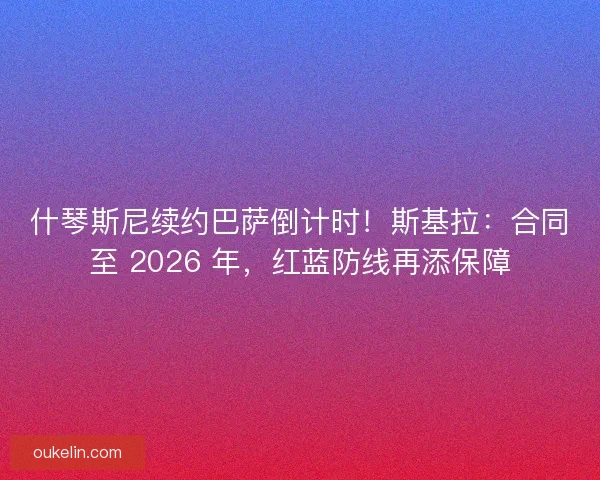 什琴斯尼续约巴萨倒计时！斯基拉：合同至 2026 年，红蓝防线再添保障