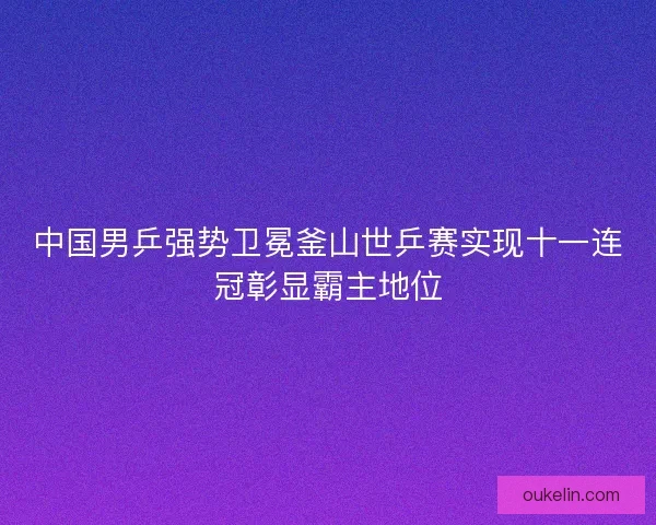 中国男乒强势卫冕釜山世乒赛实现十一连冠彰显霸主地位