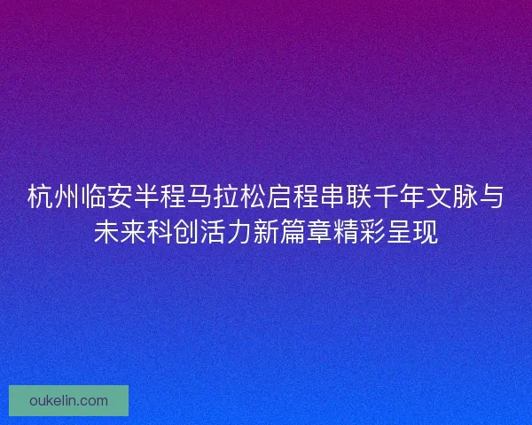杭州临安半程马拉松启程串联千年文脉与未来科创活力新篇章精彩呈现
